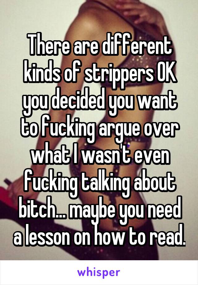 There are different kinds of strippers OK you decided you want to fucking argue over what I wasn't even fucking talking about bitch... maybe you need a lesson on how to read.