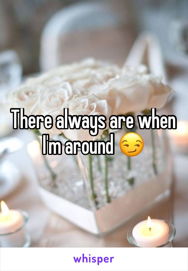 There always are when I'm around 😏