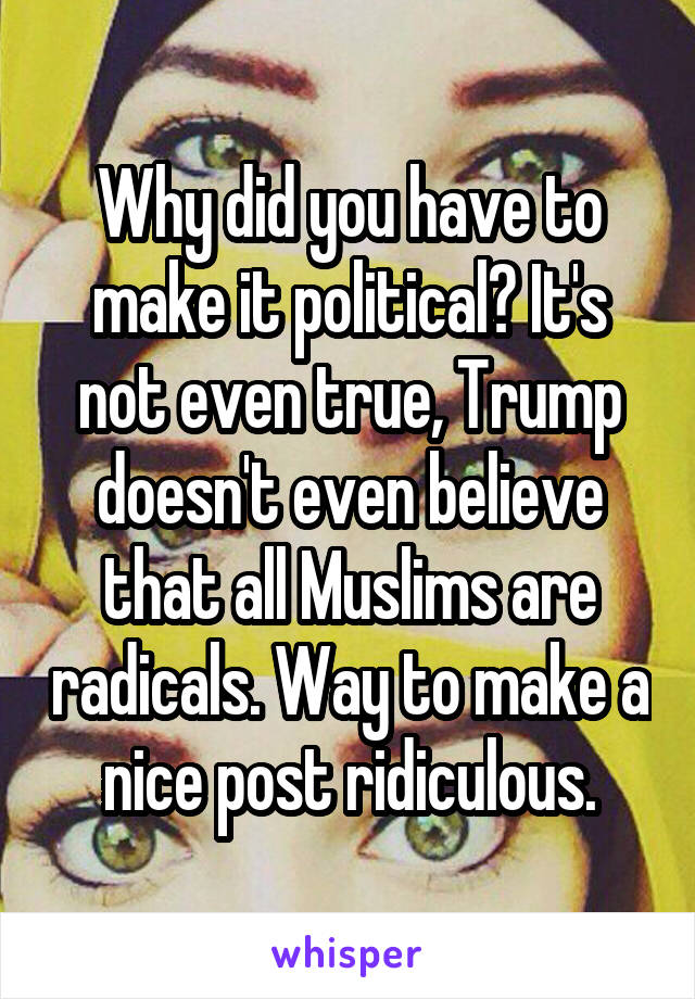 Why did you have to make it political? It's not even true, Trump doesn't even believe that all Muslims are radicals. Way to make a nice post ridiculous.