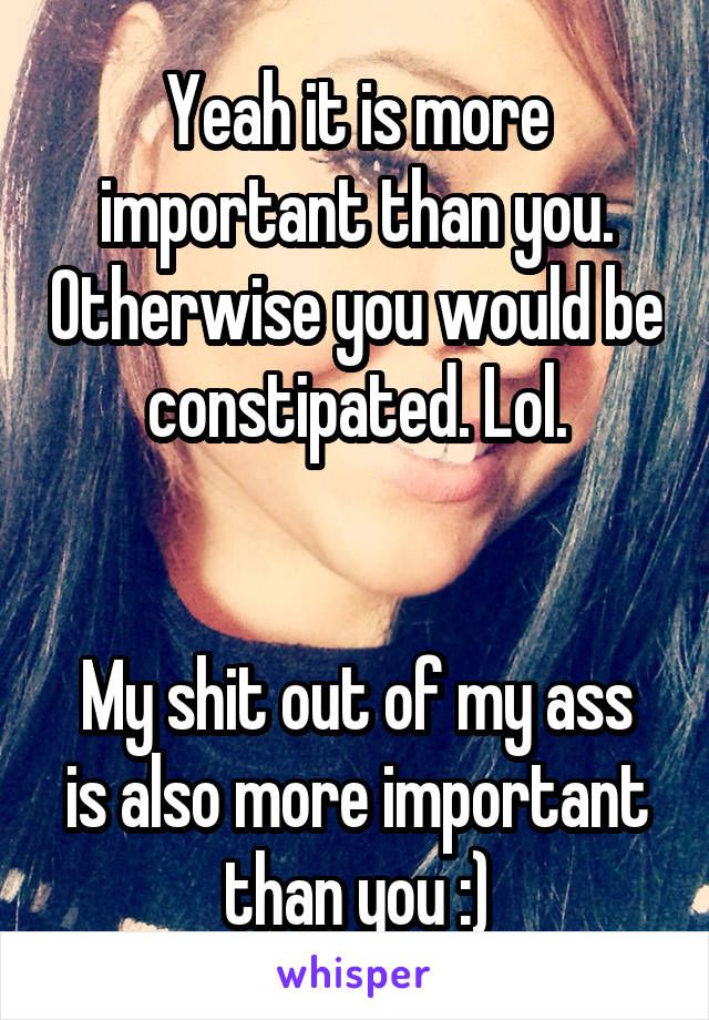 Yeah it is more important than you. Otherwise you would be constipated. Lol.


My shit out of my ass is also more important than you :)