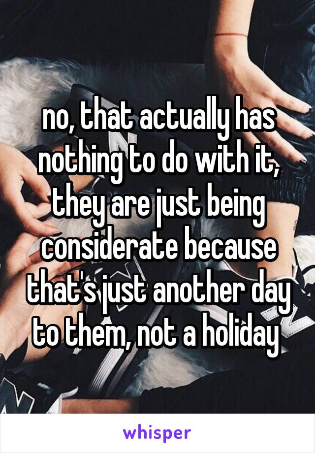 no, that actually has nothing to do with it, they are just being considerate because that's just another day to them, not a holiday 