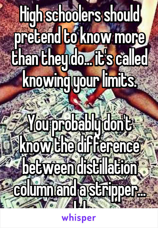 High schoolers should pretend to know more than they do... it's called knowing your limits.

You probably don't know the difference between distillation column and a stripper... lol