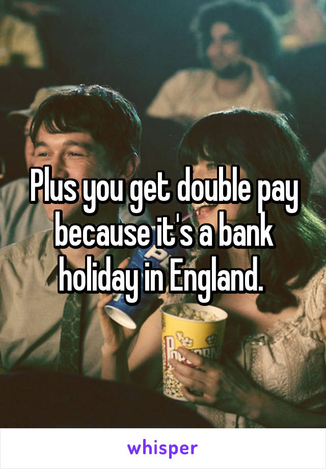 Plus you get double pay because it's a bank holiday in England. 