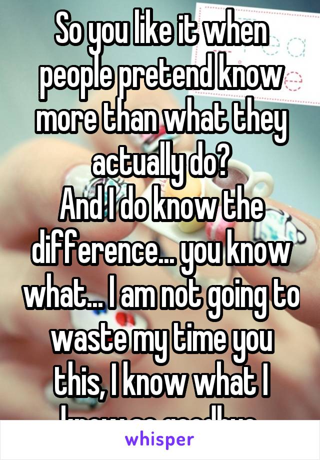 So you like it when people pretend know more than what they actually do?
And I do know the difference... you know what... I am not going to waste my time you this, I know what I know,so goodbye.