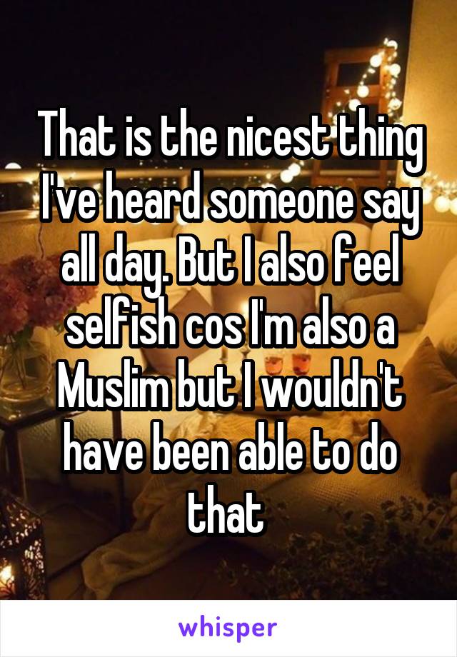 That is the nicest thing I've heard someone say all day. But I also feel selfish cos I'm also a Muslim but I wouldn't have been able to do that 