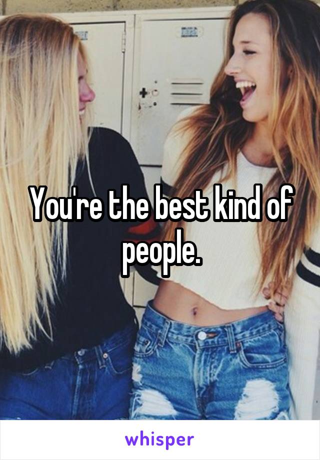 You're the best kind of people.