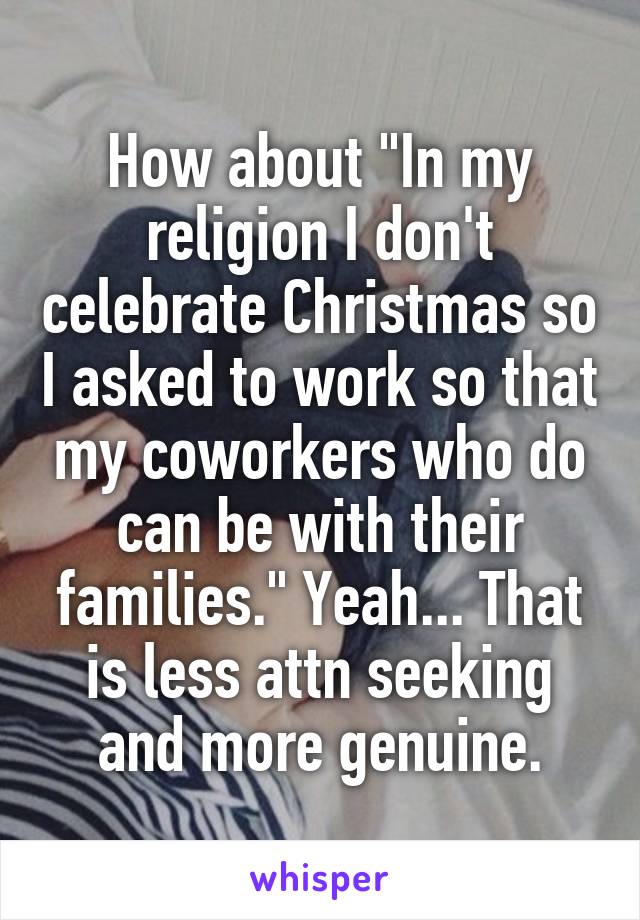 How about "In my religion I don't celebrate Christmas so I asked to work so that my coworkers who do can be with their families." Yeah... That is less attn seeking and more genuine.