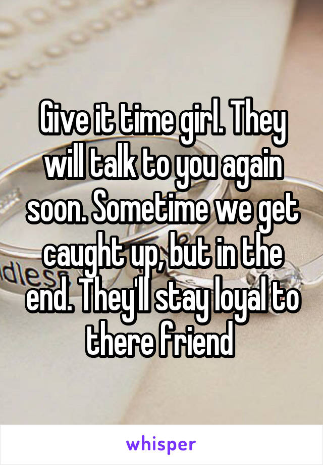 Give it time girl. They will talk to you again soon. Sometime we get caught up, but in the end. They'll stay loyal to there friend 