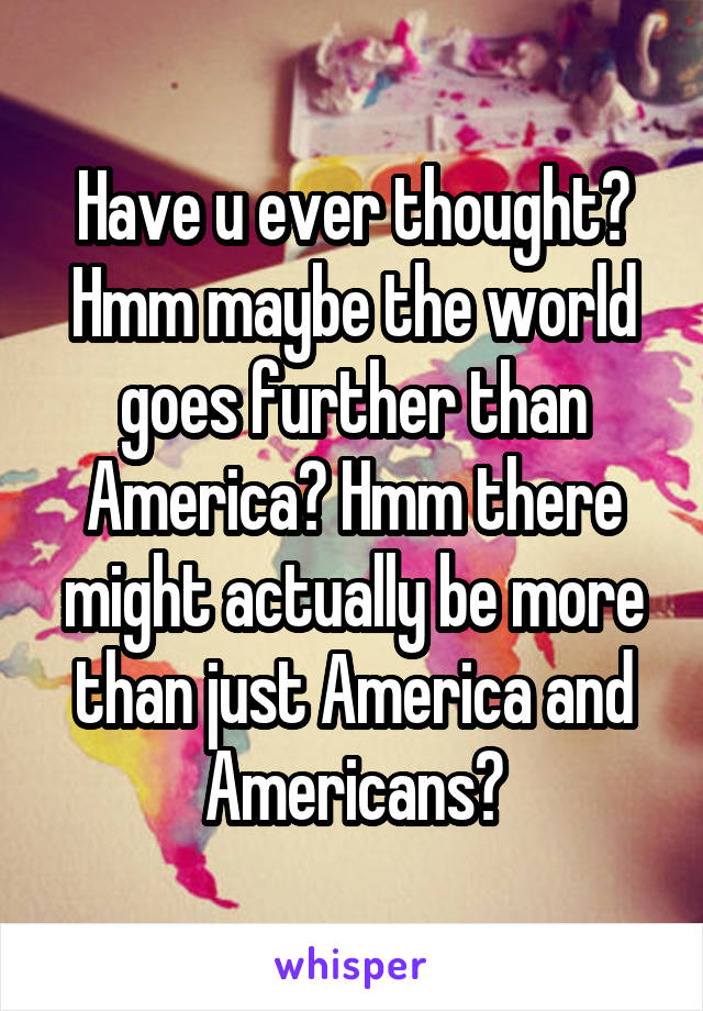 Have u ever thought?
Hmm maybe the world goes further than America? Hmm there might actually be more than just America and Americans?