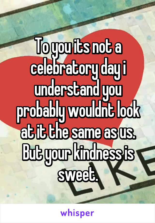 To you its not a celebratory day i understand you probably wouldnt look at it the same as us. But your kindness is sweet.