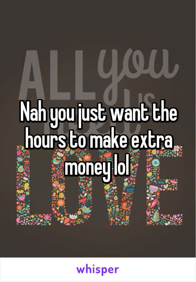 Nah you just want the hours to make extra money lol 