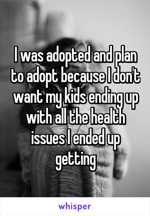 I was adopted and plan to adopt because I don't want my kids ending up with all the health issues I ended up getting