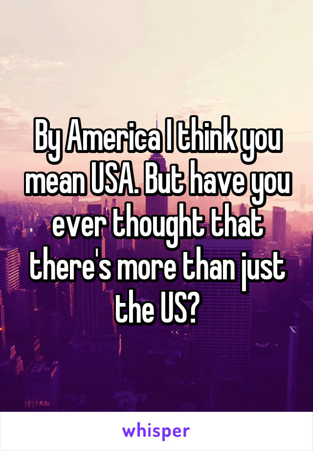 By America I think you mean USA. But have you ever thought that there's more than just the US?