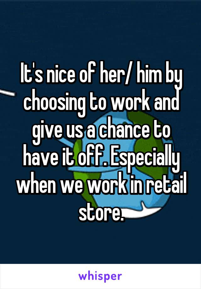 It's nice of her/ him by choosing to work and give us a chance to have it off. Especially when we work in retail store.