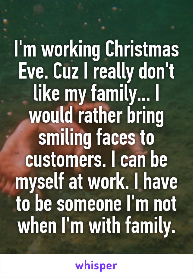 I'm working Christmas Eve. Cuz I really don't like my family... I would rather bring smiling faces to customers. I can be myself at work. I have to be someone I'm not when I'm with family.