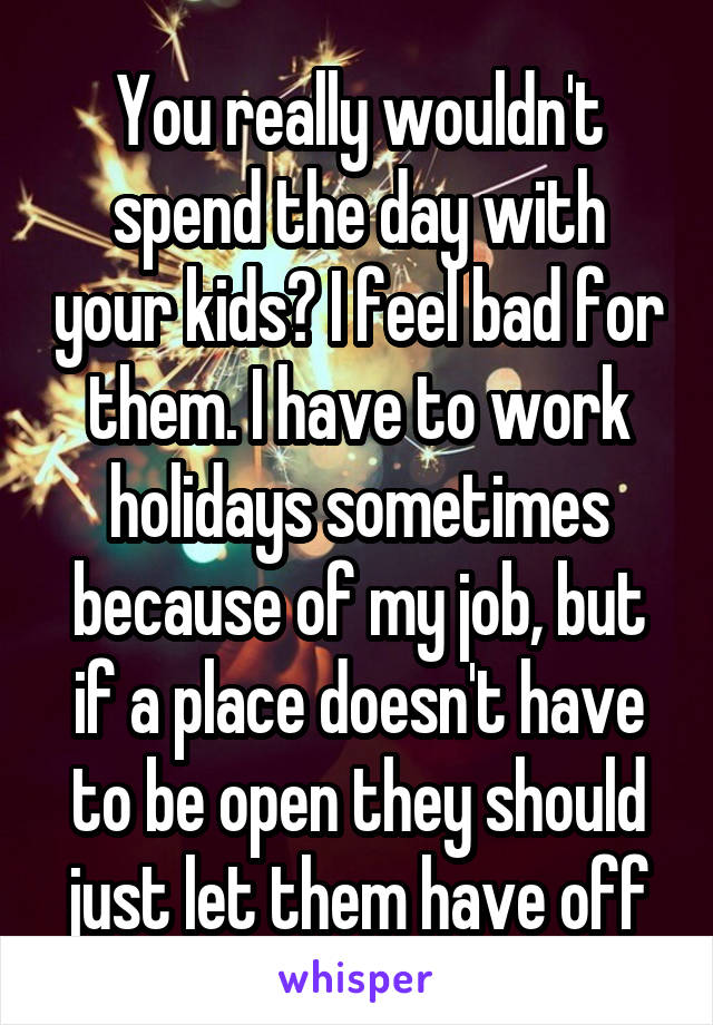 You really wouldn't spend the day with your kids? I feel bad for them. I have to work holidays sometimes because of my job, but if a place doesn't have to be open they should just let them have off