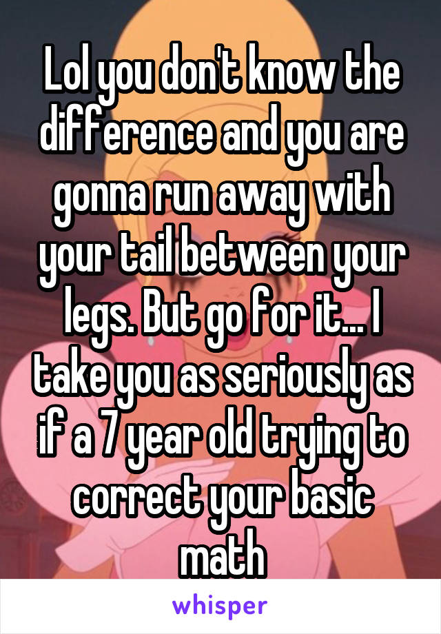 Lol you don't know the difference and you are gonna run away with your tail between your legs. But go for it... I take you as seriously as if a 7 year old trying to correct your basic math