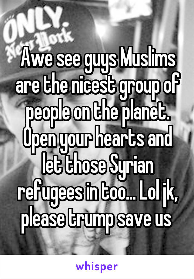 Awe see guys Muslims are the nicest group of people on the planet. Open your hearts and let those Syrian refugees in too... Lol jk, please trump save us 