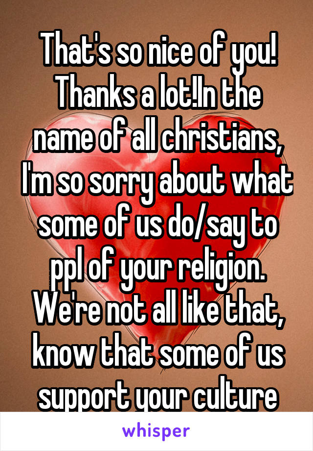 That's so nice of you!
Thanks a lot!In the name of all christians, I'm so sorry about what some of us do/say to ppl of your religion. We're not all like that, know that some of us support your culture