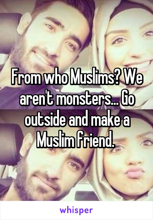 From who Muslims? We aren't monsters... Go outside and make a Muslim friend. 