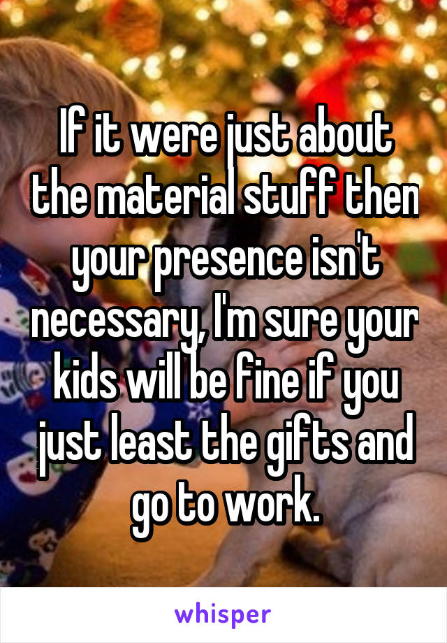 If it were just about the material stuff then your presence isn't necessary, I'm sure your kids will be fine if you just least the gifts and go to work.