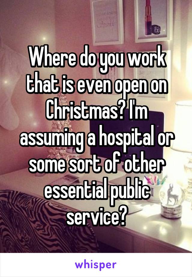 Where do you work that is even open on Christmas? I'm assuming a hospital or some sort of other essential public service?