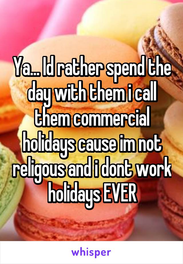 Ya... Id rather spend the day with them i call them commercial holidays cause im not religous and i dont work holidays EVER