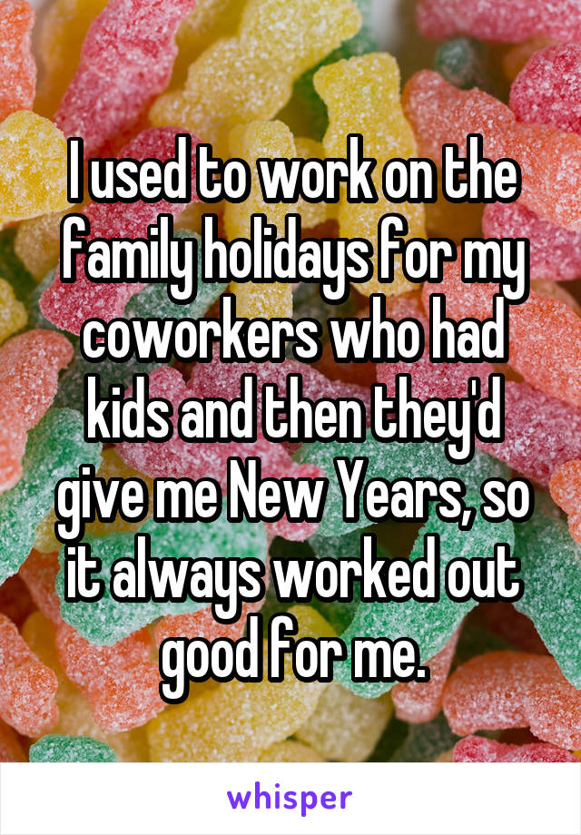 I used to work on the family holidays for my coworkers who had kids and then they'd give me New Years, so it always worked out good for me.