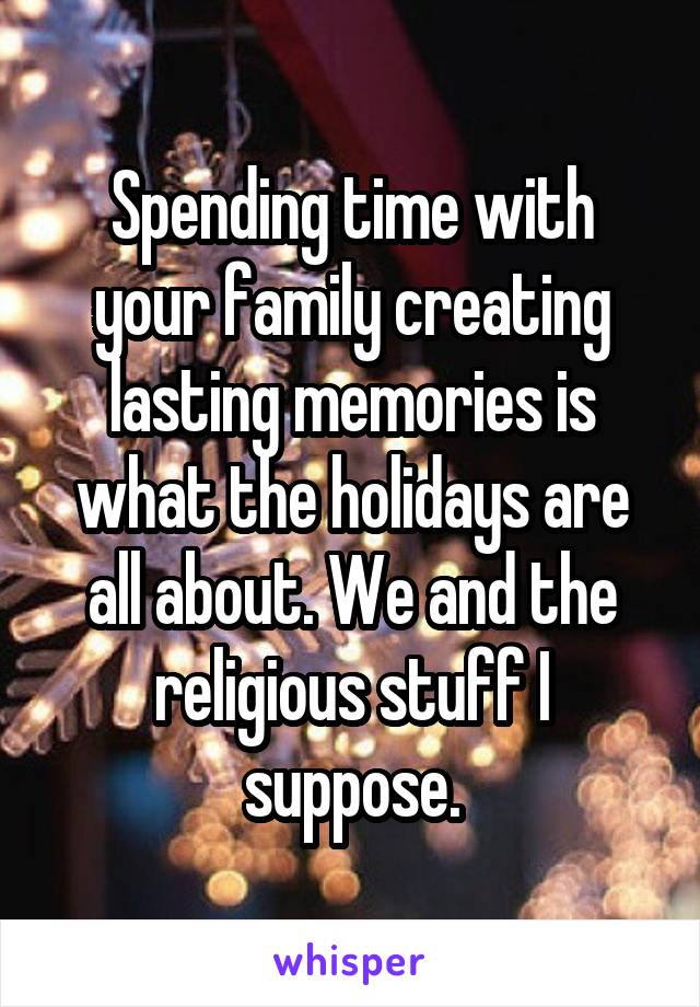 Spending time with your family creating lasting memories is what the holidays are all about. We and the religious stuff I suppose.