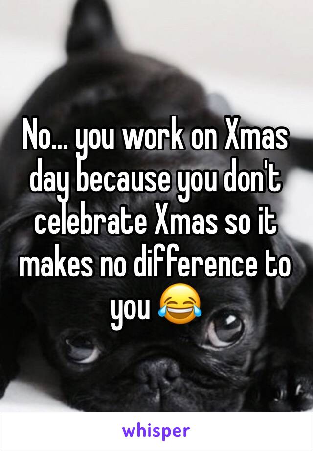 No... you work on Xmas day because you don't celebrate Xmas so it makes no difference to you 😂