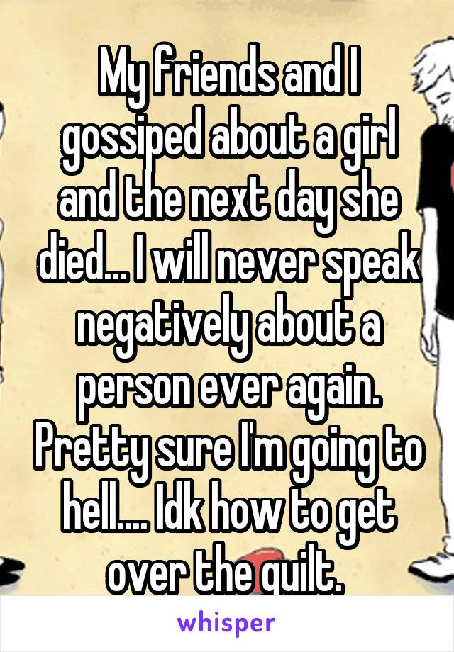 My friends and I gossiped about a girl and the next day she died... I will never speak negatively about a person ever again. Pretty sure I'm going to hell.... Idk how to get over the guilt. 