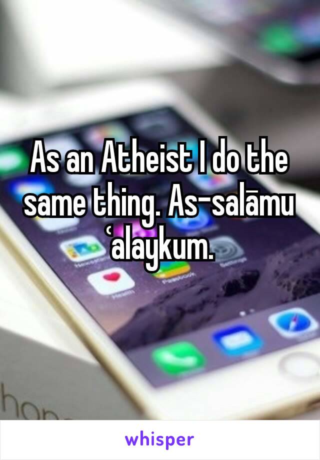 As an Atheist I do the same thing. As-salāmu ʿalaykum.