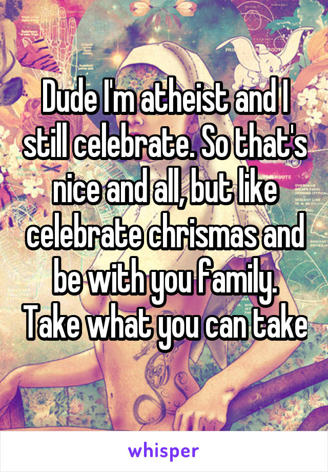 Dude I'm atheist and I still celebrate. So that's nice and all, but like celebrate chrismas and be with you family. Take what you can take 