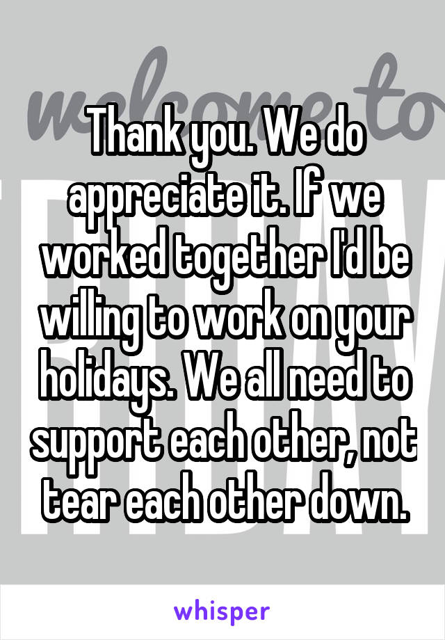 Thank you. We do appreciate it. If we worked together I'd be willing to work on your holidays. We all need to support each other, not tear each other down.