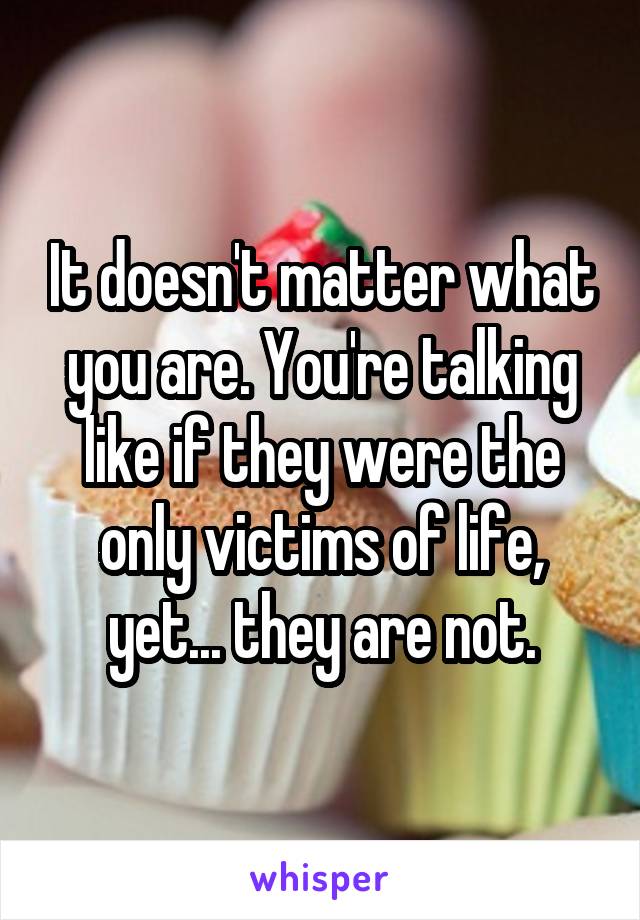 It doesn't matter what you are. You're talking like if they were the only victims of life, yet... they are not.