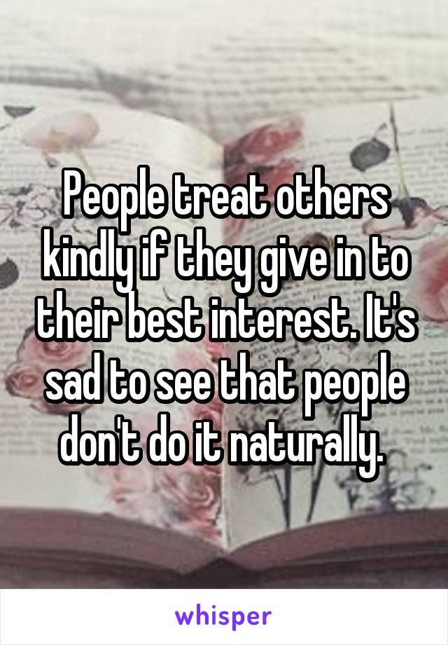 People treat others kindly if they give in to their best interest. It's sad to see that people don't do it naturally. 