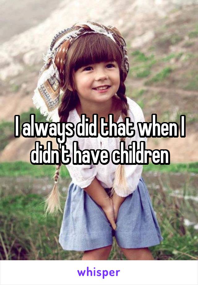 I always did that when I didn't have children