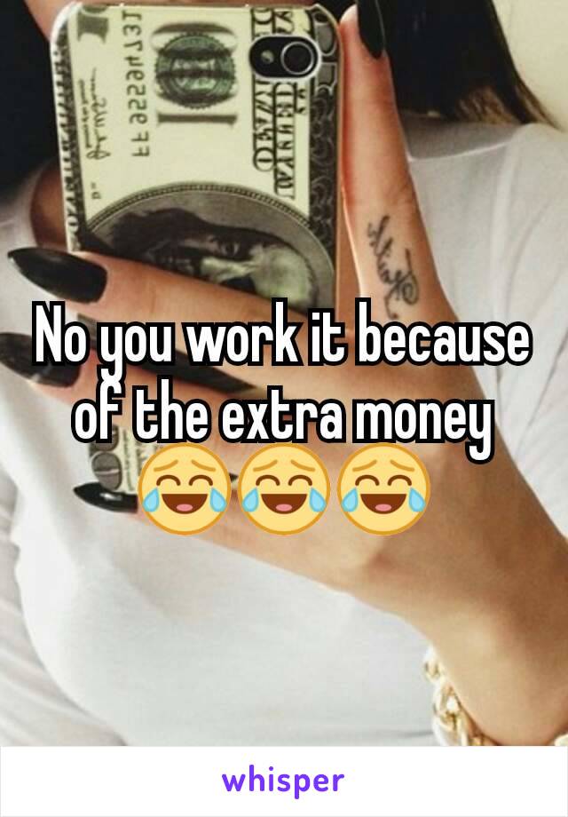 No you work it because of the extra money 😂😂😂