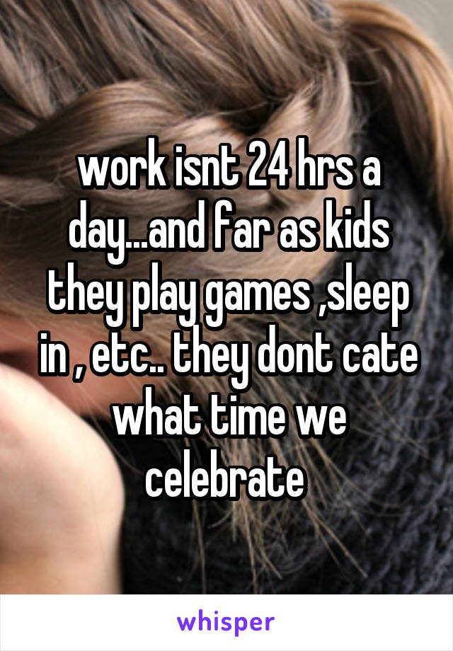 work isnt 24 hrs a day...and far as kids they play games ,sleep in , etc.. they dont cate what time we celebrate 