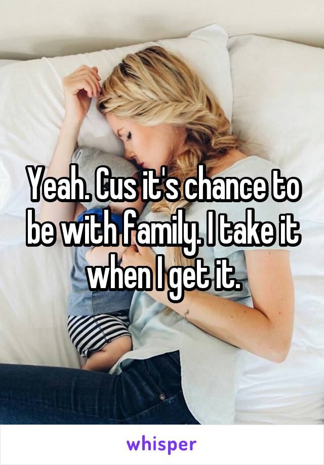 Yeah. Cus it's chance to be with family. I take it when I get it.