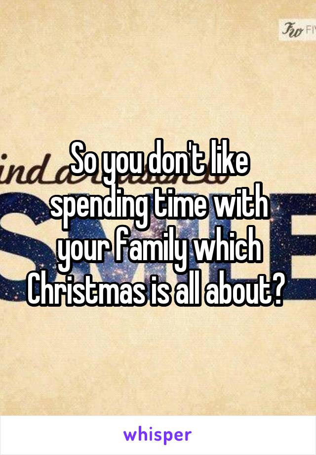 So you don't like spending time with your family which Christmas is all about? 