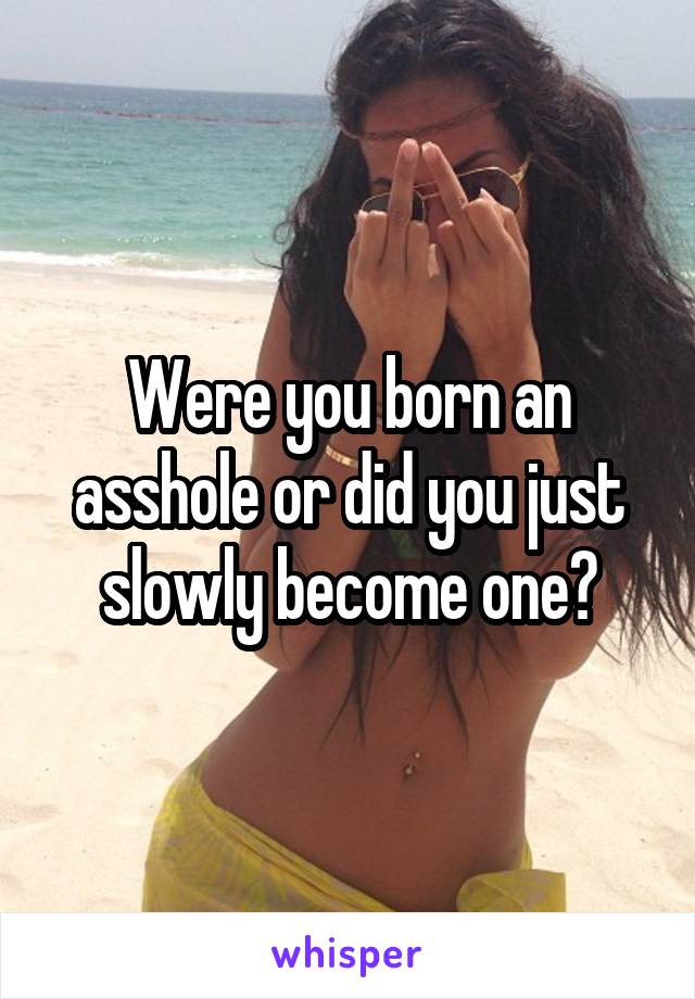 Were you born an asshole or did you just slowly become one?