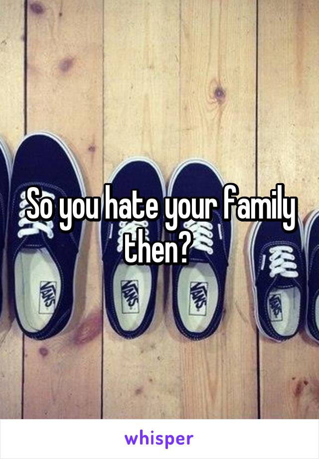 So you hate your family then? 