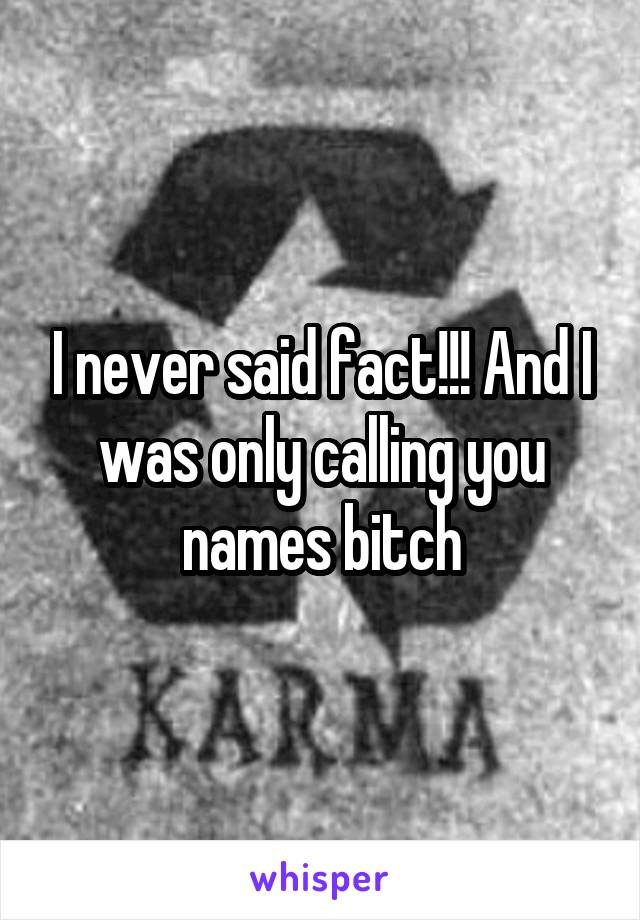 I never said fact!!! And I was only calling you names bitch