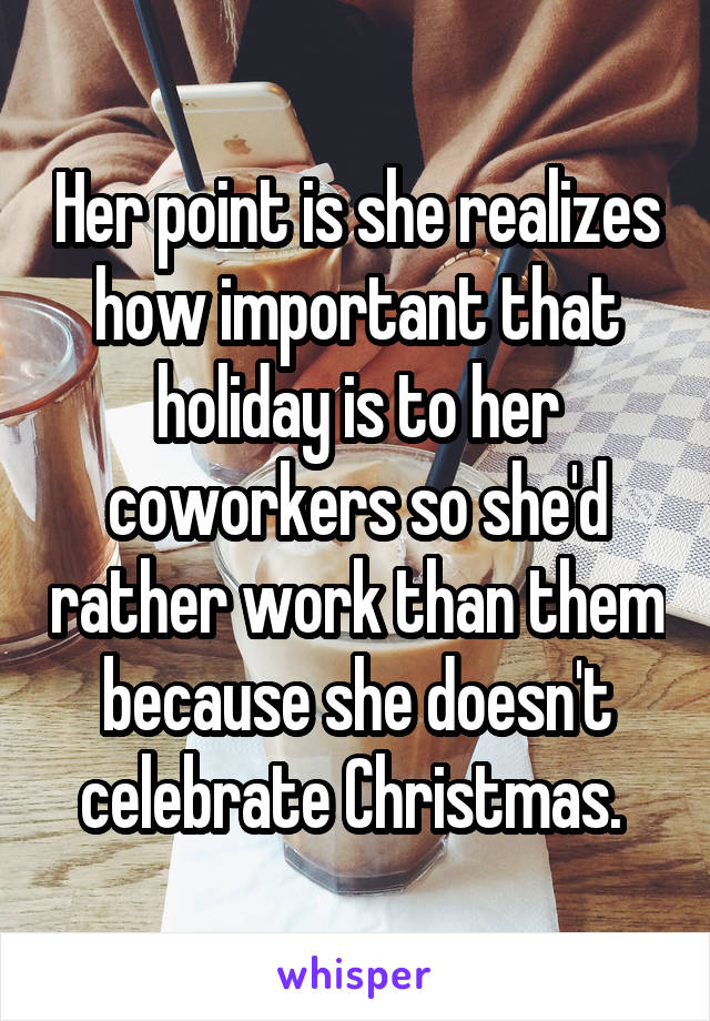 Her point is she realizes how important that holiday is to her coworkers so she'd rather work than them because she doesn't celebrate Christmas. 