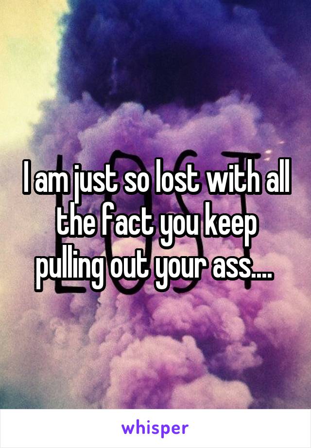 I am just so lost with all the fact you keep pulling out your ass.... 