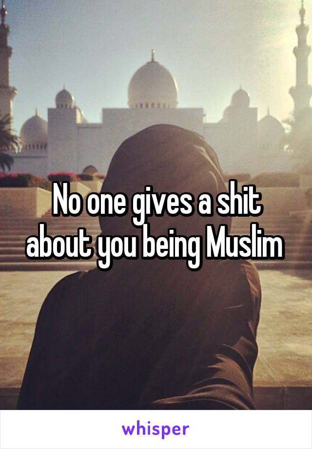 No one gives a shit about you being Muslim 