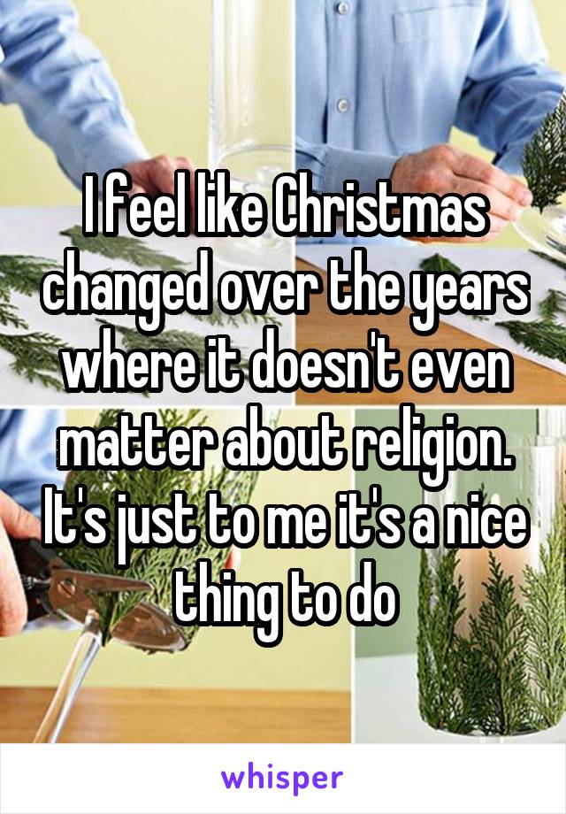 I feel like Christmas changed over the years where it doesn't even matter about religion. It's just to me it's a nice thing to do