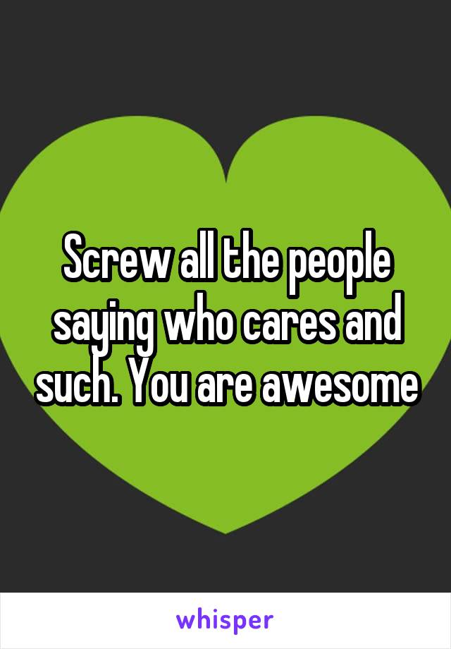 Screw all the people saying who cares and such. You are awesome