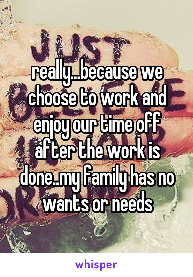 really...because we choose to work and enjoy our time off after the work is done..my family has no wants or needs